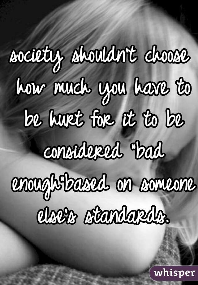 society shouldn't choose how much you have to be hurt for it to be considered "bad enough"based on someone else's standards.