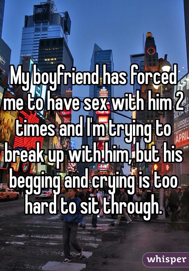 My boyfriend has forced me to have sex with him 2 times and I'm trying to break up with him, but his begging and crying is too hard to sit through.