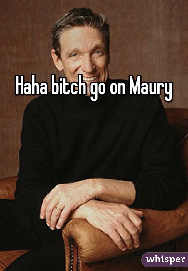 Haha bitch go on Maury