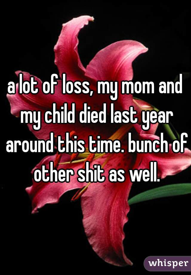 a lot of loss, my mom and my child died last year around this time. bunch of other shit as well.