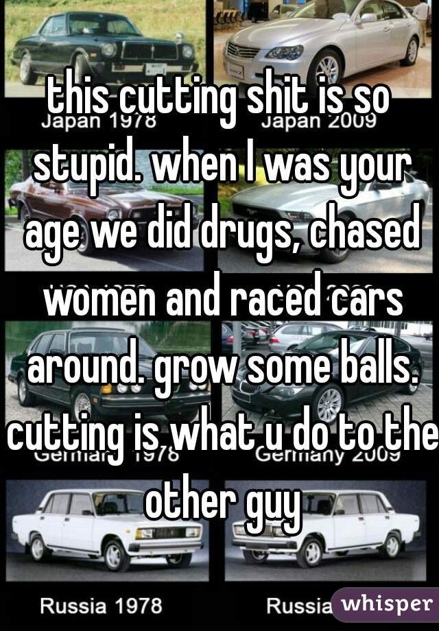 this cutting shit is so stupid. when I was your age we did drugs, chased women and raced cars around. grow some balls. cutting is what u do to the other guy