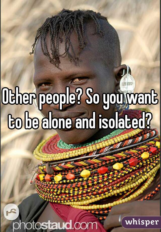 Other people? So you want to be alone and isolated? 