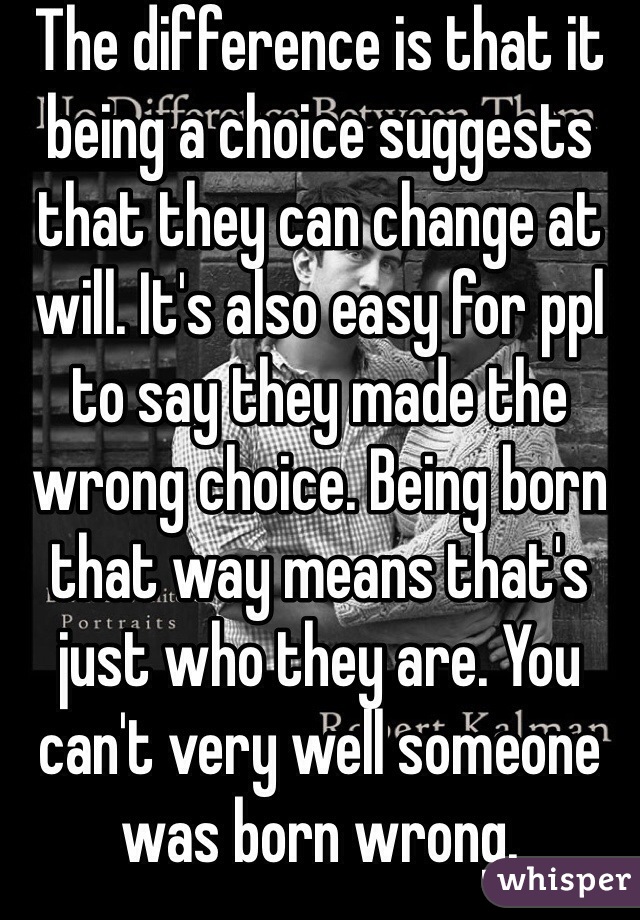 The difference is that it being a choice suggests that they can change at will. It's also easy for ppl to say they made the wrong choice. Being born that way means that's just who they are. You can't very well someone was born wrong. 