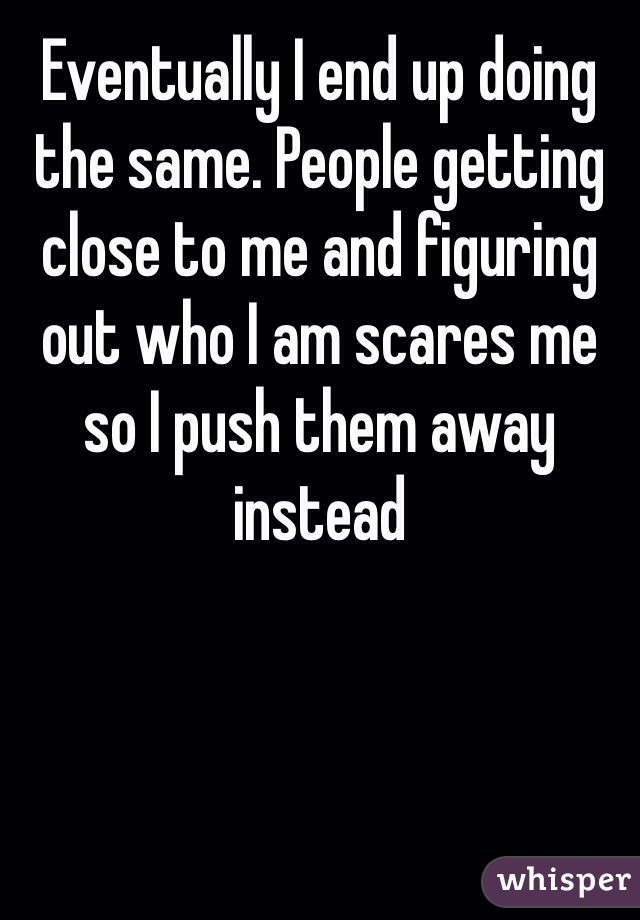 Eventually I end up doing the same. People getting close to me and figuring out who I am scares me so I push them away instead 