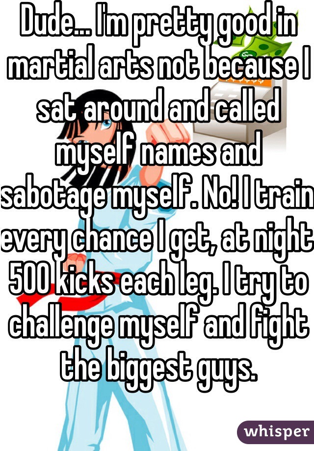 Dude... I'm pretty good in martial arts not because I sat around and called myself names and sabotage myself. No! I train every chance I get, at night 500 kicks each leg. I try to challenge myself and fight the biggest guys.