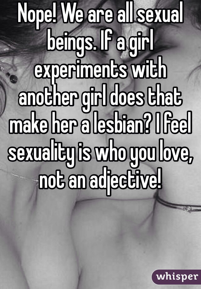 Nope! We are all sexual beings. If a girl experiments with another girl does that make her a lesbian? I feel sexuality is who you love, not an adjective!  