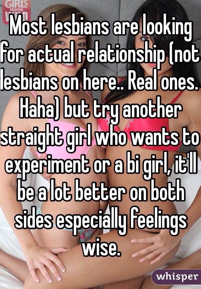 Most lesbians are looking for actual relationship (not lesbians on here.. Real ones. Haha) but try another straight girl who wants to experiment or a bi girl, it'll be a lot better on both sides especially feelings wise.