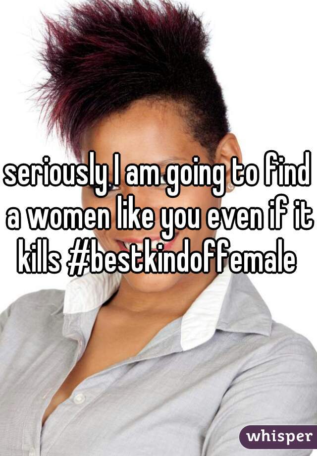 seriously I am going to find a women like you even if it kills #bestkindoffemale 
