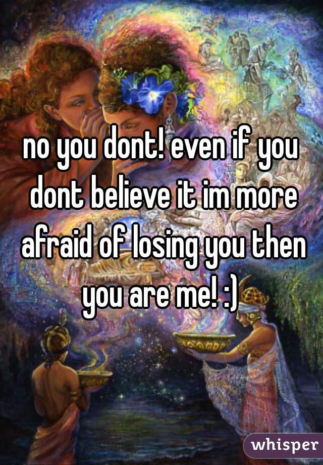 no you dont! even if you dont believe it im more afraid of losing you then you are me! :) 