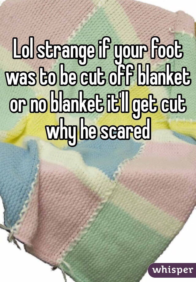 Lol strange if your foot was to be cut off blanket or no blanket it'll get cut why he scared 