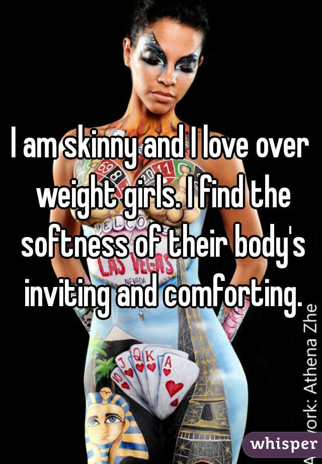I am skinny and I love over weight girls. I find the softness of their body's inviting and comforting.