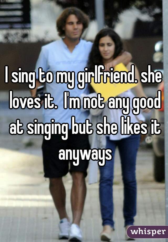 I sing to my girlfriend. she loves it.  I'm not any good at singing but she likes it anyways
