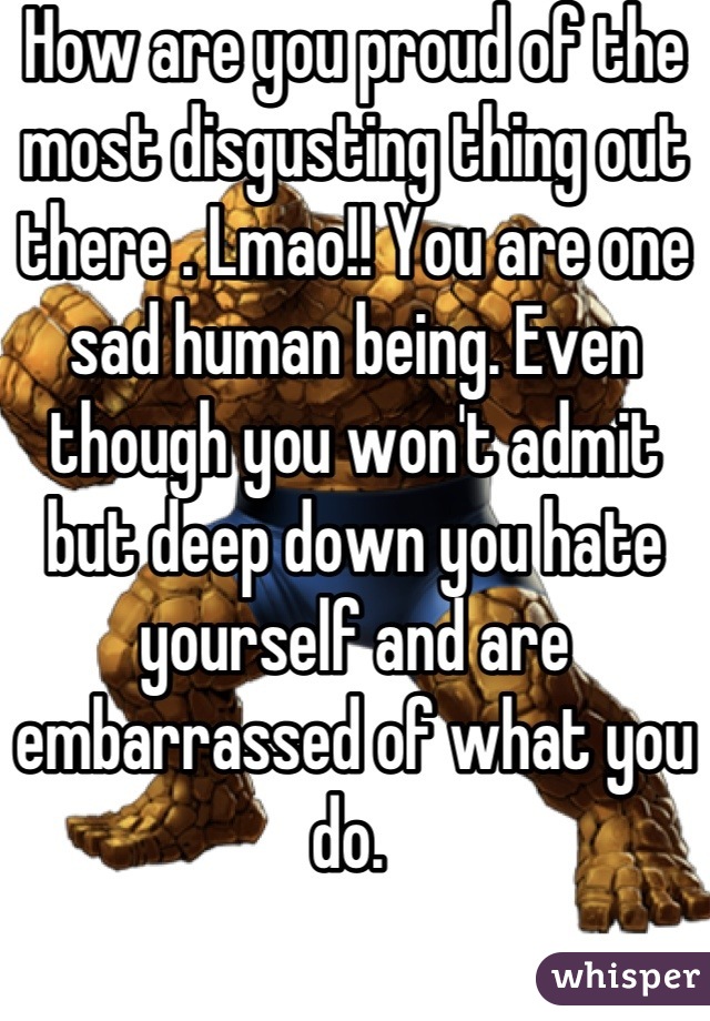 How are you proud of the most disgusting thing out there . Lmao!! You are one sad human being. Even though you won't admit but deep down you hate yourself and are embarrassed of what you do. 