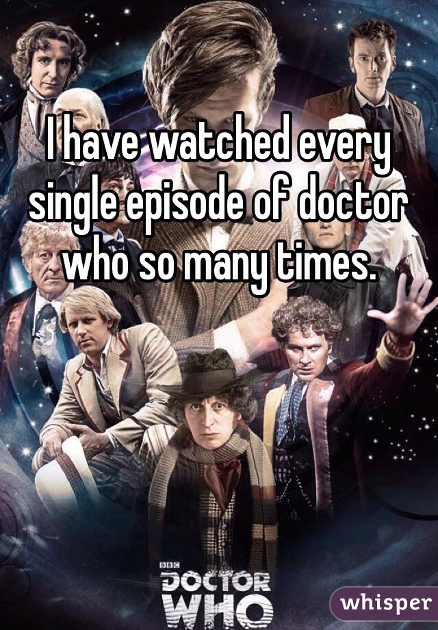 I have watched every single episode of doctor who so many times. 