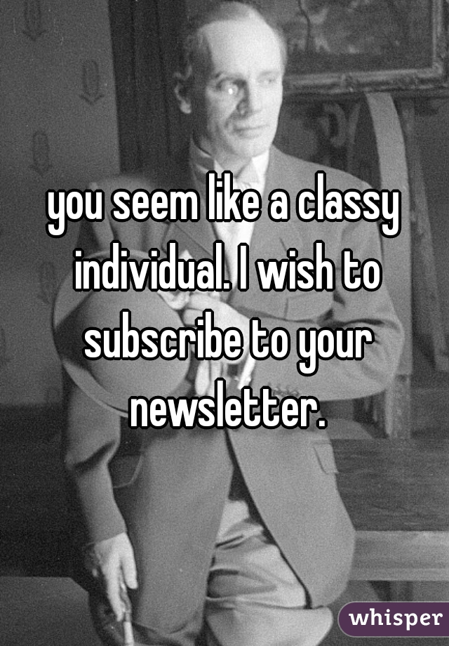 you seem like a classy individual. I wish to subscribe to your newsletter.