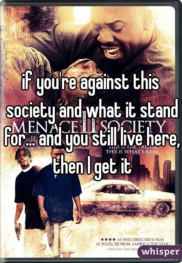 if you're against this society and what it stand for... and you still live here, then I get it
