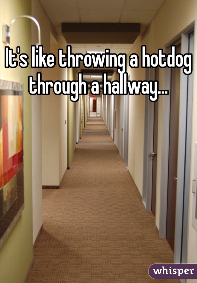 It's like throwing a hotdog through a hallway...
