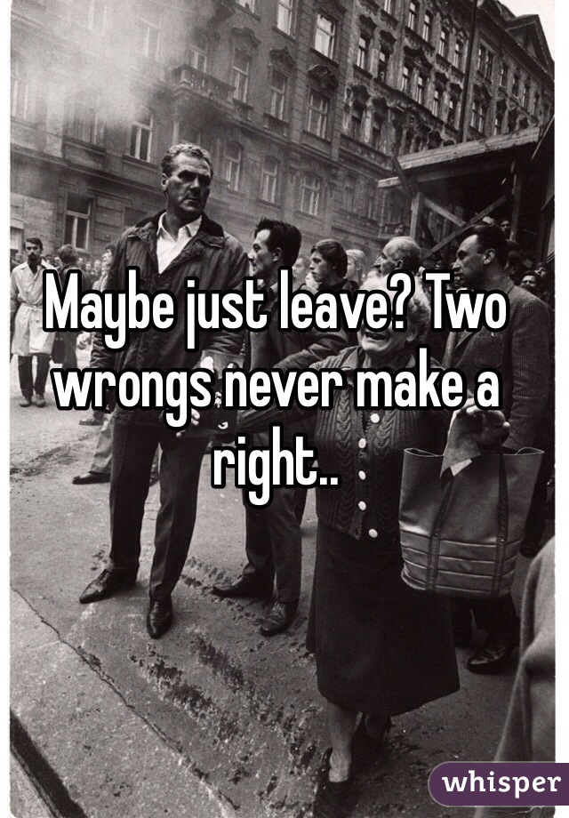 Maybe just leave? Two wrongs never make a right..