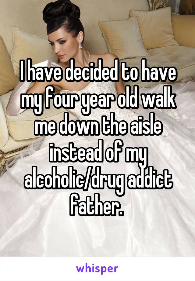 I have decided to have my four year old walk me down the aisle instead of my alcoholic/drug addict father. 