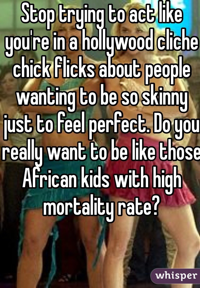 Stop trying to act like you're in a hollywood cliche chick flicks about people wanting to be so skinny just to feel perfect. Do you really want to be like those African kids with high mortality rate?