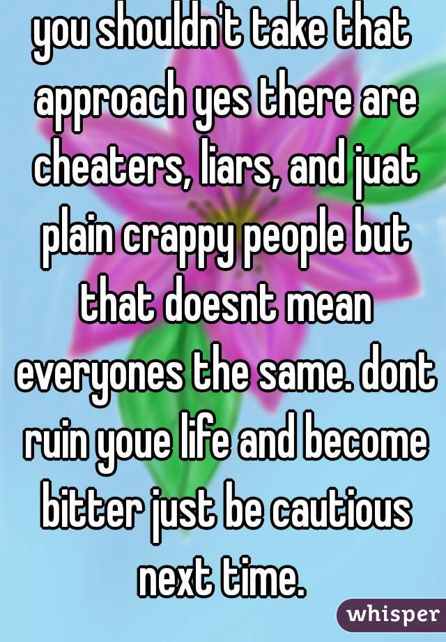 you shouldn't take that approach yes there are cheaters, liars, and juat plain crappy people but that doesnt mean everyones the same. dont ruin youe life and become bitter just be cautious next time. 