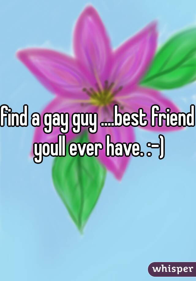 find a gay guy ....best friend youll ever have. :-)