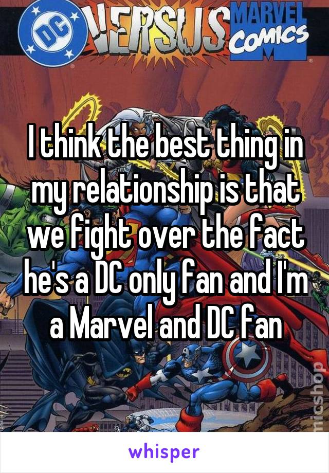 I think the best thing in my relationship is that we fight over the fact he's a DC only fan and I'm a Marvel and DC fan