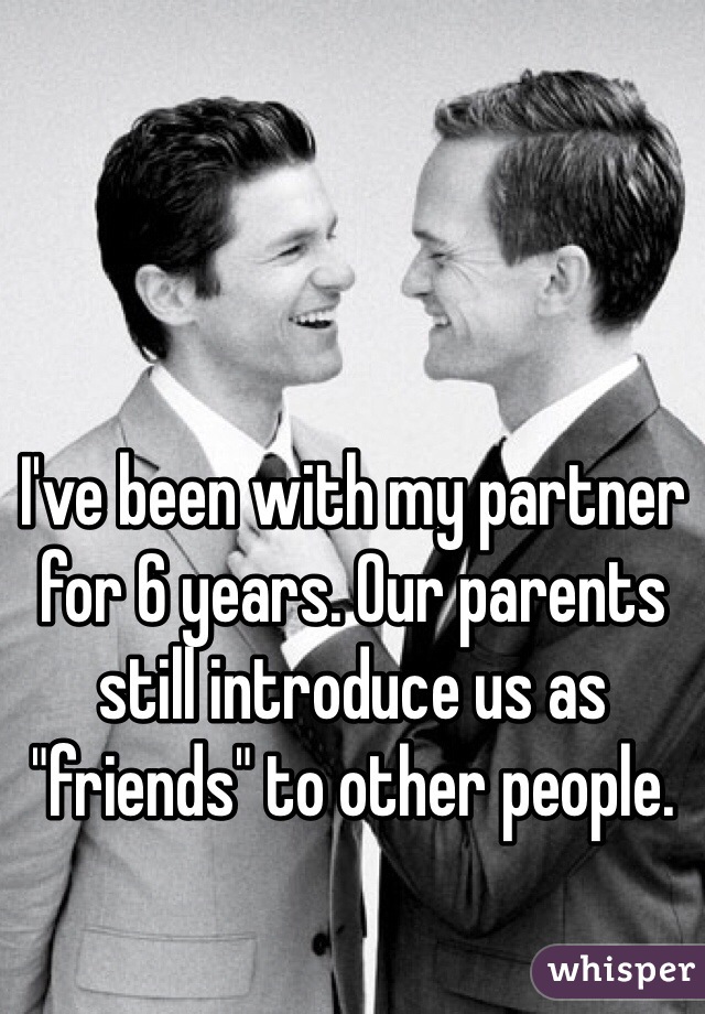 I've been with my partner for 6 years. Our parents still introduce us as "friends" to other people.