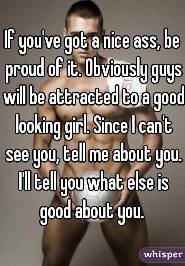 If you've got a nice ass, be proud of it. Obviously guys will be attracted to a good looking girl. Since I can't see you, tell me about you. I'll tell you what else is good about you. 