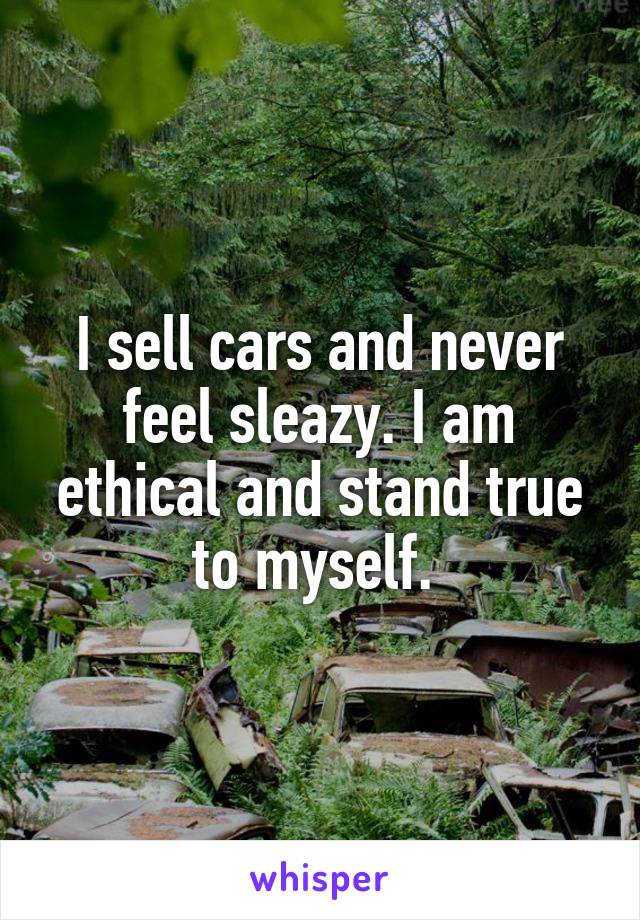 I sell cars and never feel sleazy. I am ethical and stand true to myself. 