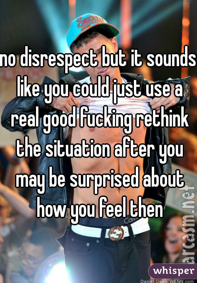 no disrespect but it sounds like you could just use a real good fucking rethink the situation after you may be surprised about how you feel then