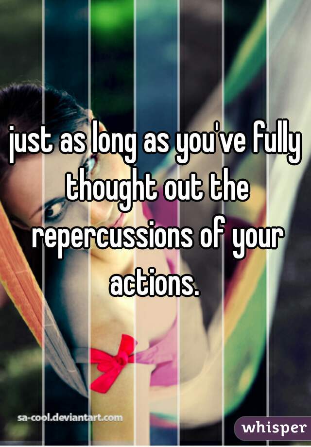 just as long as you've fully thought out the repercussions of your actions. 