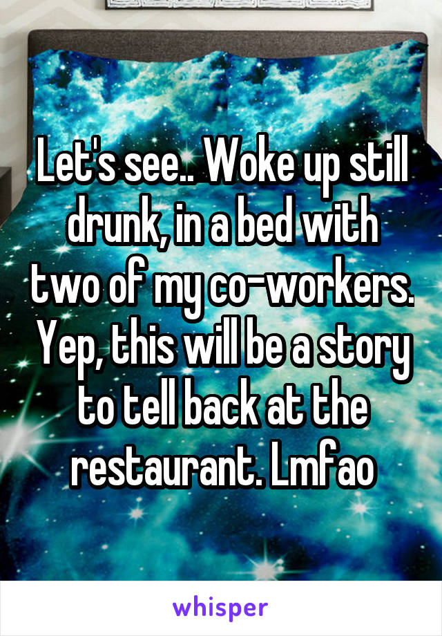 Let's see.. Woke up still drunk, in a bed with two of my co-workers. Yep, this will be a story to tell back at the restaurant. Lmfao
