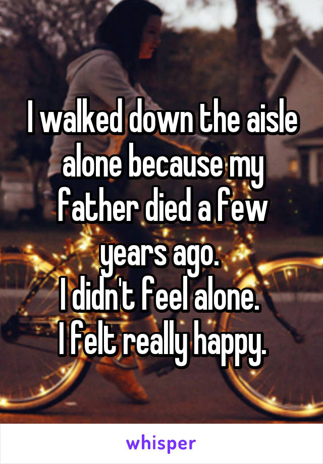 I walked down the aisle alone because my father died a few years ago. 
I didn't feel alone. 
I felt really happy.