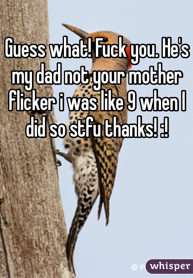 Guess what! Fuck you. He's my dad not your mother flicker i was like 9 when I did so stfu thanks! :!