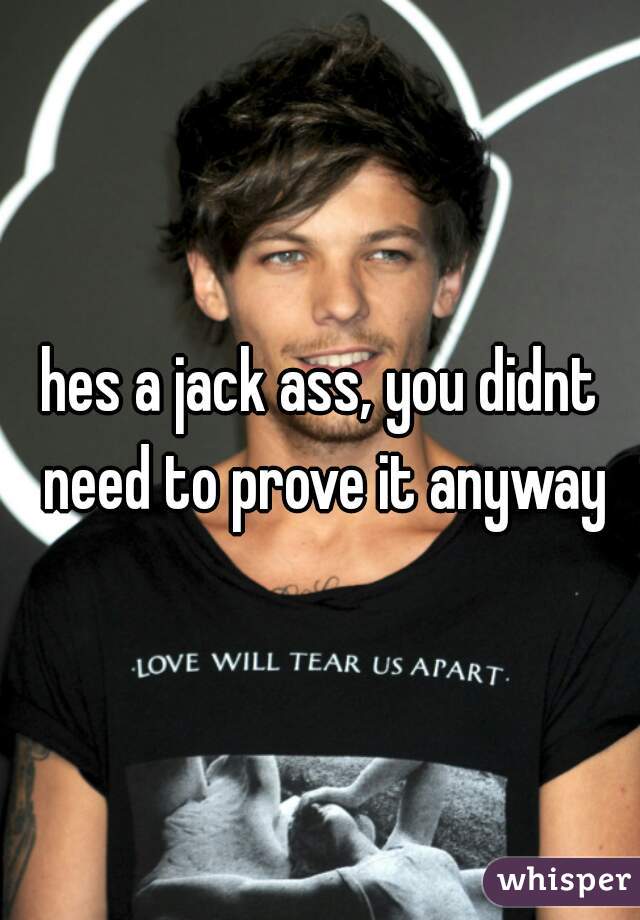 hes a jack ass, you didnt need to prove it anyway