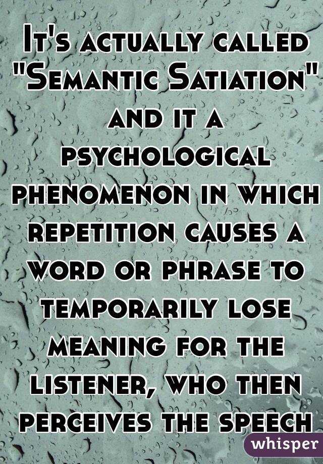 It's actually called "Semantic Satiation" and it a psychological phenomenon in which repetition causes a word or phrase to temporarily lose meaning for the listener, who then perceives the speech as repeated meaningless sounds.