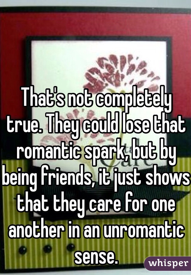 That's not completely true. They could lose that romantic spark, but by being friends, it just shows that they care for one another in an unromantic sense.