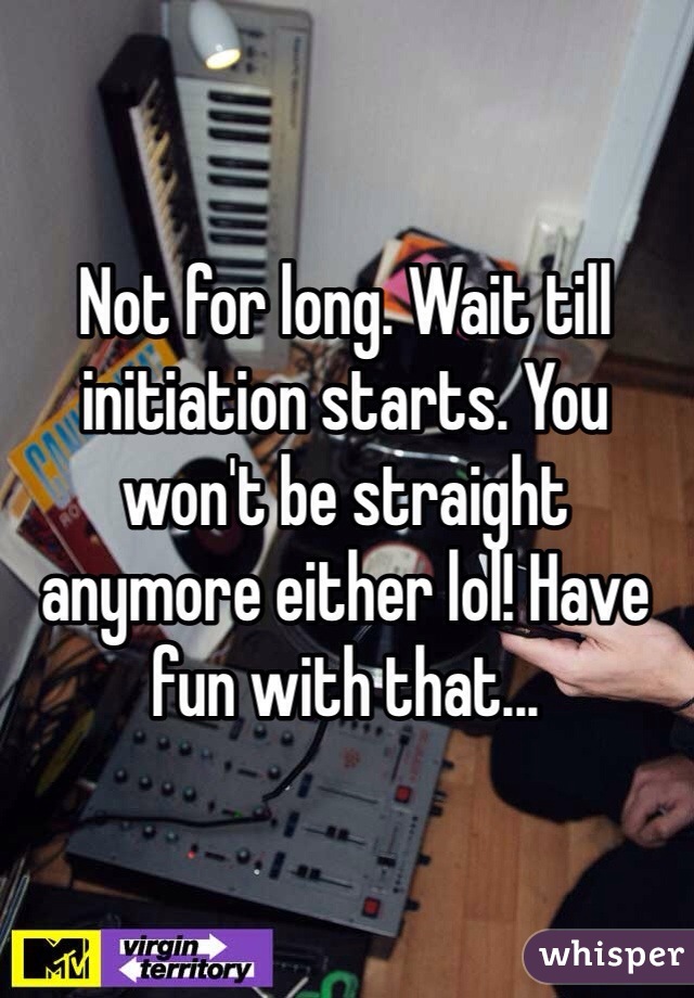Not for long. Wait till initiation starts. You won't be straight anymore either lol! Have fun with that...