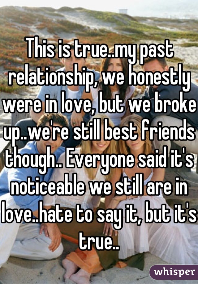 This is true..my past relationship, we honestly were in love, but we broke up..we're still best friends though.. Everyone said it's noticeable we still are in love..hate to say it, but it's true..