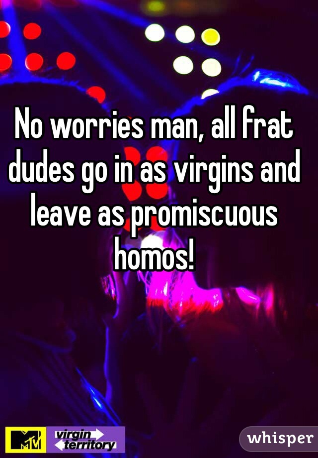 No worries man, all frat dudes go in as virgins and leave as promiscuous homos!