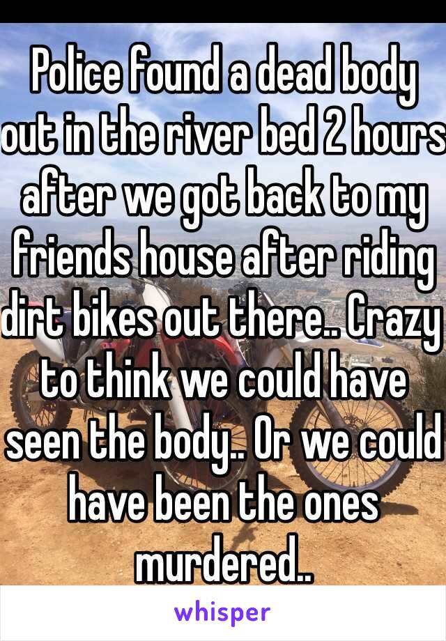 Police found a dead body out in the river bed 2 hours after we got back to my friends house after riding dirt bikes out there.. Crazy to think we could have seen the body.. Or we could have been the ones murdered..