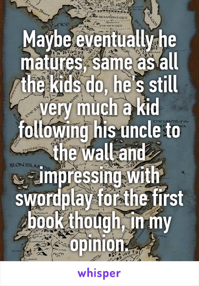 Maybe eventually he matures, same as all the kids do, he's still very much a kid following his uncle to the wall and impressing with swordplay for the first book though, in my opinion.