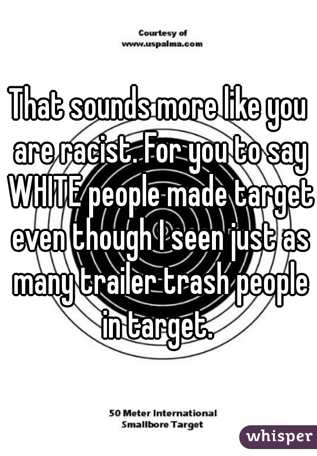 That sounds more like you are racist. For you to say WHITE people made target even though I seen just as many trailer trash people in target. 