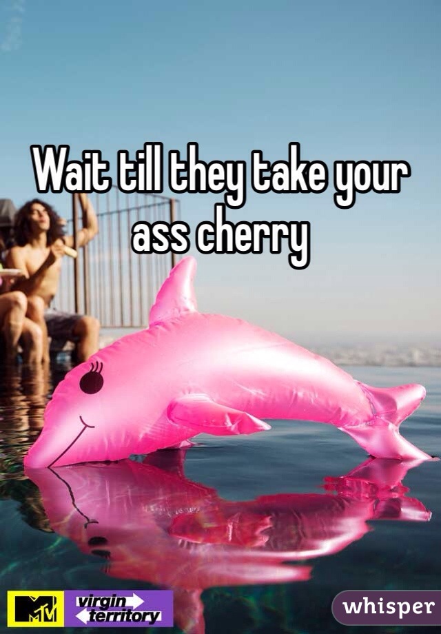 Wait till they take your ass cherry