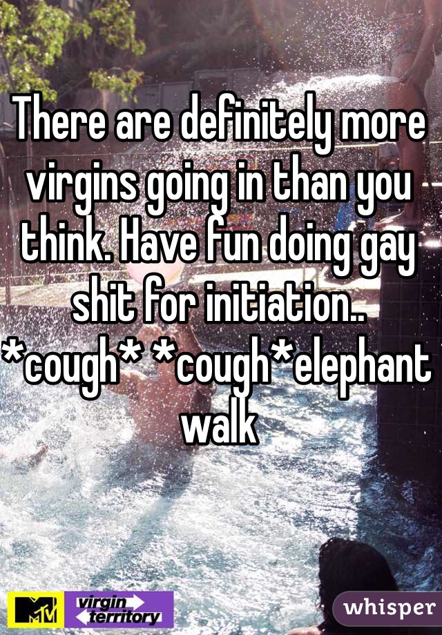 There are definitely more virgins going in than you think. Have fun doing gay shit for initiation.. *cough* *cough*elephant walk 