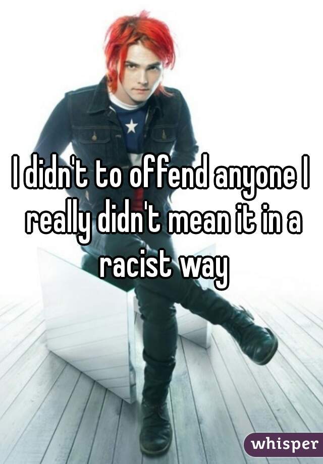 I didn't to offend anyone I really didn't mean it in a racist way