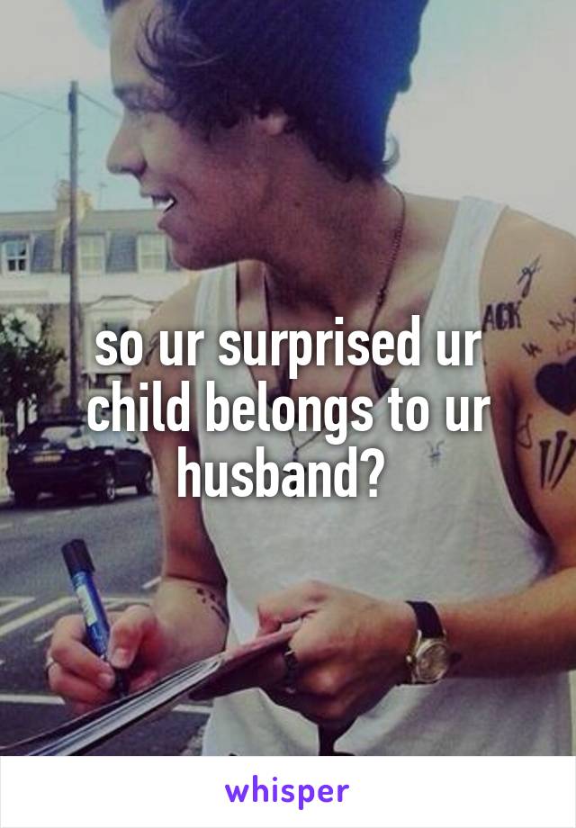 so ur surprised ur child belongs to ur husband? 