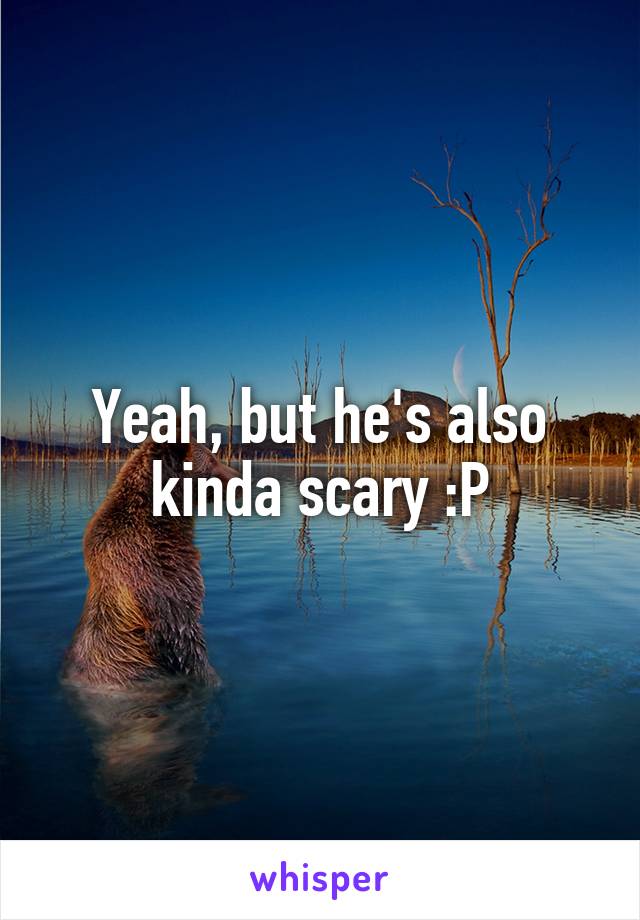 Yeah, but he's also kinda scary :P