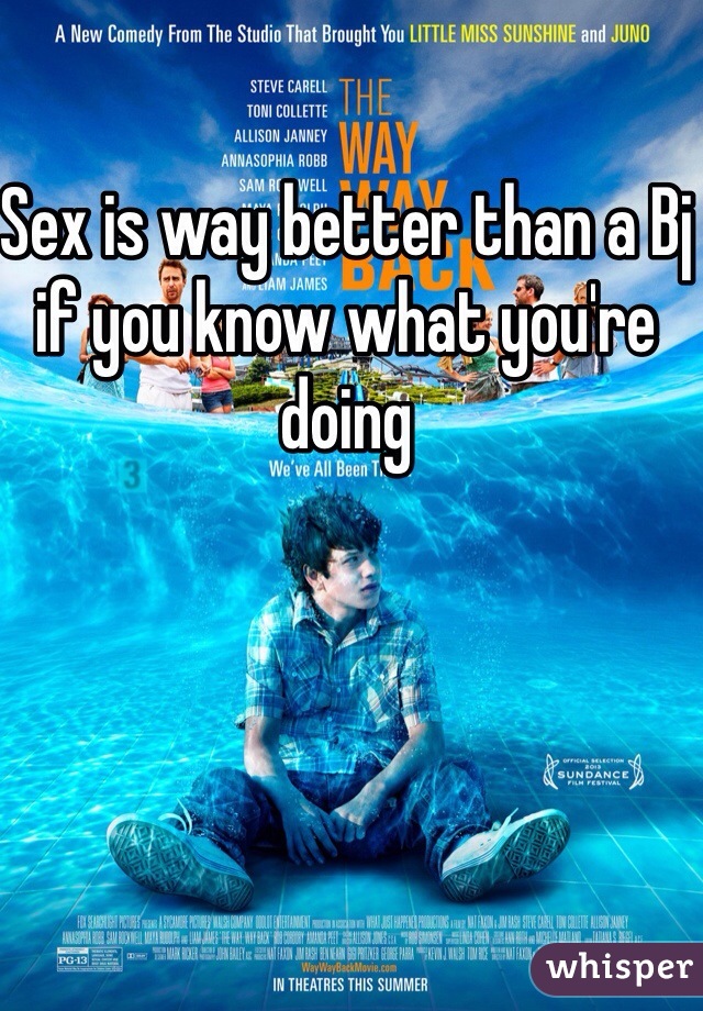 Sex is way better than a Bj if you know what you're doing 